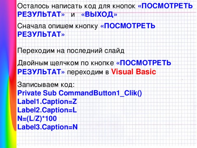 Осталось написать код для кнопок «ПОСМОТРЕТЬ РЕЗУЛЬТАТ» и «ВЫХОД» Сначала опишем кнопку «ПОСМОТРЕТЬ РЕЗУЛЬТАТ» Переходим на последний слайд Двойным щелчком по кнопке «ПОСМОТРЕТЬ РЕЗУЛЬТАТ» переходим в Visual Basic  Записываем код: Private Sub CommandButton1_Clik() Label1.Caption=Z Label2.Caption=L N=(L/Z)*100 Label3.Caption=N