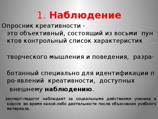 1. Наблюдение Опросник креативности -это объективный, состоящий из восьми  пунктов контрольный список характеристик   творческого мышления и поведения,  разра-    ботанный специально для идентификации про-явлений  креативности,  доступных    внешнему  наблюдению .      эксперт-педагог наблюдает за социальными действиями ученика в классе  во время какой-либо деятельности после объяснения учебного материала.              