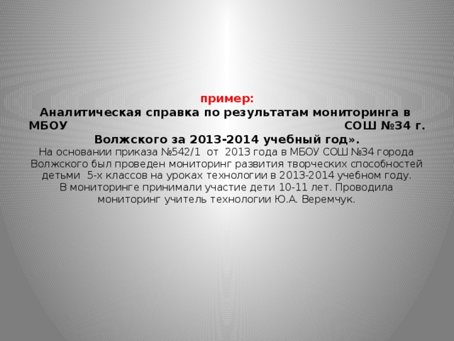 пример:  Аналитическая справка по результатам мониторинга в МБОУ СОШ №34 г. Волжского за 2013-2014 учебный год».  На основании приказа №542/1 от 2013 года в МБОУ СОШ №34 города Волжского был проведен мониторинг развития творческих способностей детьми 5-х классов на уроках технологии в 2013-2014 учебном году.  В мониторинге принимали участие дети 10-11 лет. Проводила мониторинг учитель технологии Ю.А. Веремчук.