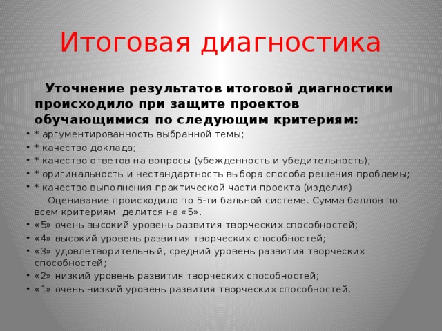 Итоговая диагностика  Уточнение результатов итоговой диагностики происходило при защите проектов обучающимися по следующим критериям: * аргументированность выбранной темы; * качество доклада; * качество ответов на вопросы (убежденность и убедительность); * оригинальность и нестандартность выбора способа решения проблемы; * качество выполнения практической части проекта (изделия).  Оценивание происходило по 5-ти бальной системе. Сумма баллов по всем критериям делится на «5».