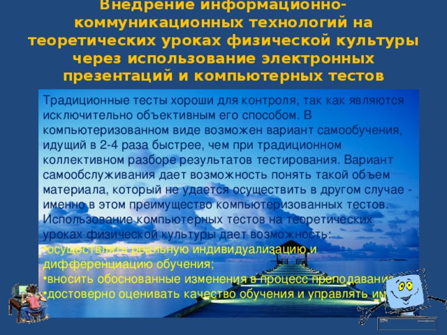 Традиционные тесты хороши для контроля, так как являются исключительно объективным его способом. В компьютеризованном виде возможен вариант самообучения, идущий в 2-4 раза быстрее, чем при традиционном коллективном разборе результатов тестирования. Вариант самообслуживания дает возможность понять такой объем материала, который не удается осуществить в другом случае - именно в этом преимущество компьютеризованных тестов. Использование компьютерных тестов на теоретических уроках физической культуры дает возможность: осуществлять реальную индивидуализацию и дифференциацию обучения; вносить обоснованные изменения в процесс преподавания, достоверно оценивать качество обучения и управлять им. Внедрение информационно-коммуникационных технологий на теоретических уроках физической культуры через использование электронных презентаций и компьютерных тестов