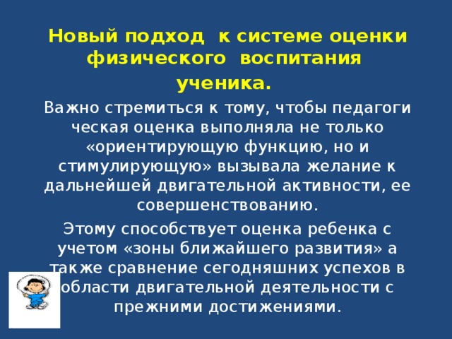 Новый подход к системе оценки физического воспитания ученика.  Важно стремиться к тому, чтобы педагоги­ческая оценка выполняла не только «ориентирующую функ­цию, но и стимулирующую» вызывала желание к дальнейшей двигательной активности, ее совершенствованию. Этому способствует оценка ребенка с учетом «зоны ближайшего развития» а также сравнение сегодняшних успехов в области двигательной деятельности с прежними достижениями.