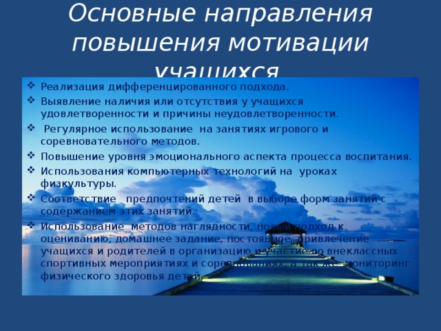 Основные направления повышения мотивации учащихся  Реализация дифференцированного подхода. Выявление наличия или отсутствия у учащихся удовлетворенности и причины неудовлетворенности.  Регулярное использование  на занятиях игрового и соревновательного методов. Повышение уровня эмоционального аспекта процесса воспитания. Использования компьютерных технологий на  уроках физкультуры. Соответствие предпочтений детей в выборе форм занятий с содержанием этих занятий. Использование методов наглядности, новый подход к оцениванию, домашнее задание, постоянное привлечение учащихся и родителей в организацию и участие во внеклассных спортивных мероприятиях и соревнованиях, а так же мониторинг физического здоровья детей.