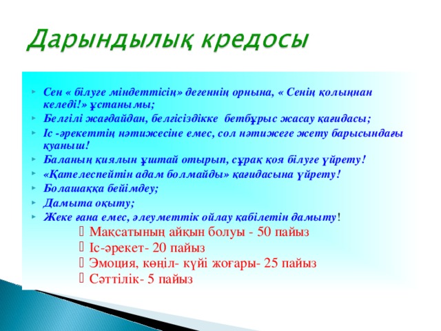 Сен « білуге міндеттісің» дегеннің орнына, « Сенің қолыңнан келеді!» ұстанымы; Белгілі жағдайдан, белгісіздікке бетбұрыс жасау қағидасы; Іс -әрекеттің нәтижесіне емес, сол нәтижеге жету барысындағы қуаныш! Баланың қиялын ұштай отырып, сұрақ қоя білуге үйрету! «Қателеспейтін адам болмайды» қағидасына үйрету! Болашаққа бейімдеу; Дамыта оқыту; Жеке ғана емес, әлеуметтік ойлау қабілетін дамыту ! Мақсатының айқын болуы - 50 пайыз Іс-әрекет- 20 пайыз Эмоция, көңіл- күйі жоғары- 25 пайыз Сәттілік- 5 пайыз Мақсатының айқын болуы - 50 пайыз Іс-әрекет- 20 пайыз Эмоция, көңіл- күйі жоғары- 25 пайыз Сәттілік- 5 пайыз Мақсатының айқын болуы - 50 пайыз Іс-әрекет- 20 пайыз Эмоция, көңіл- күйі жоғары- 25 пайыз Сәттілік- 5 пайыз Мақсатының айқын болуы - 50 пайыз Іс-әрекет- 20 пайыз Эмоция, көңіл- күйі жоғары- 25 пайыз Сәттілік- 5 пайыз Мақсатының айқын болуы - 50 пайыз Іс-әрекет- 20 пайыз Эмоция, көңіл- күйі жоғары- 25 пайыз Сәттілік- 5 пайыз