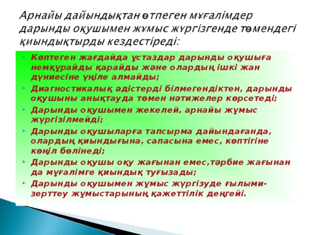 Көптеген жағдайда ұстаздар дарынды оқушыға немқұрайды қарайды және олардың ішкі жан дүниесіне үңіле алмайды; Диагностикалық әдістерді білмегендіктен, дарынды оқушыны анықтауда төмен нәтижелер көрсетеді; Дарынды оқушымен жекелей, арнайы жұмыс жүргізілмейді; Дарынды оқушыларға тапсырма дайындағанда, олардың қиындығына, сапасына емес, көптігіне көңіл бөлінеді; Дарынды оқушы оқу жағынан емес,тәрбие жағынан да мұғалімге қиындық туғызады; Дарынды оқушымен жұмыс жүргізуде ғылыми-зерттеу жұмыстарының қажеттілік деңгейі.