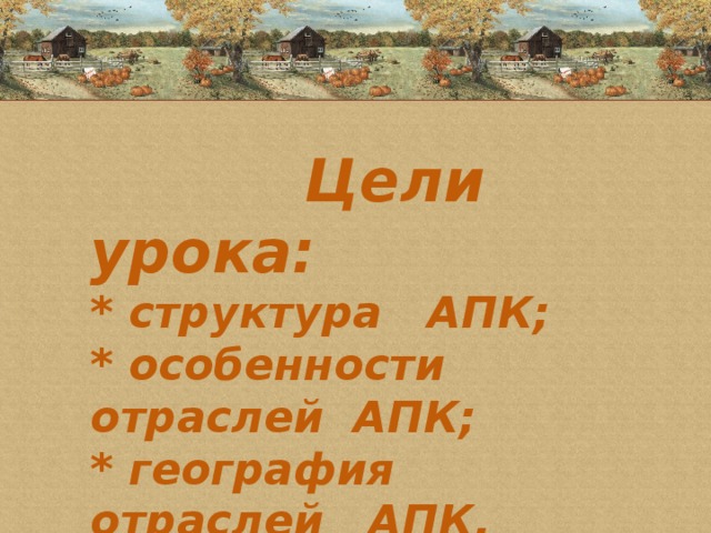 Цели урока:  * структура АПК;  * особенности отраслей АПК;  * география отраслей АПК.