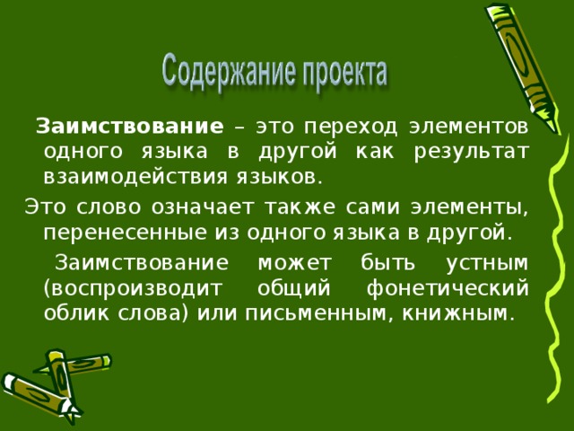 Заимствование – это переход элементов одного языка в другой как результат взаимодействия языков. Это слово означает также сами элементы, перенесенные из одного языка в другой.  Заимствование может быть устным (воспроизводит общий фонетический облик слова) или письменным, книжным.