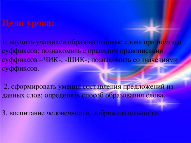 Цели урока:   1. научить учащихся образовать новые слова при помощи суффиксов; познакомить с правилом правописания суффиксов –ЧИК-, -ЩИК-; познакомить со значениями суффиксов.  2. сформировать умения составления предложений из данных слов; определять способ образования слова. 3. воспитание человечности, доброжелательности.