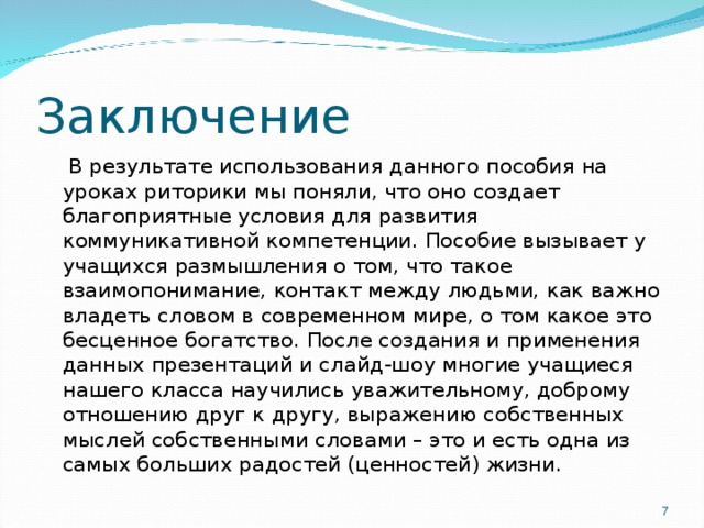 Заключение  В результате использования данного пособия на уроках риторики мы поняли, что оно создает благоприятные условия для развития коммуникативной компетенции. Пособие вызывает у учащихся размышления о том, что такое взаимопонимание, контакт между людьми, как важно владеть словом в современном мире, о том какое это бесценное богатство. После создания и применения данных презентаций и слайд-шоу многие учащиеся нашего класса научились уважительному, доброму отношению друг к другу, выражению собственных мыслей собственными словами – это и есть одна из самых больших радостей (ценностей) жизни. 7