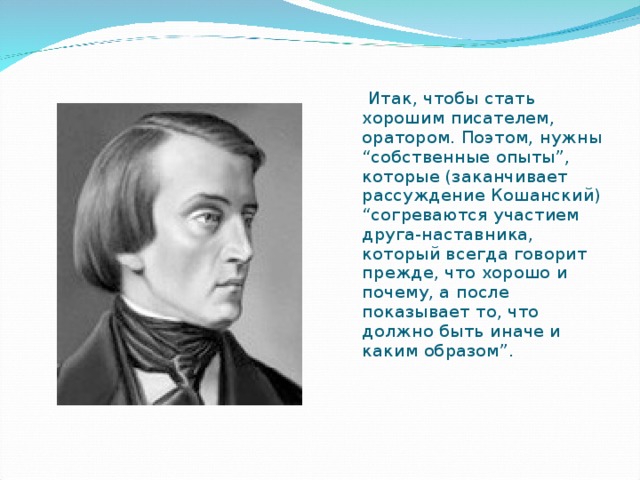 Итак, чтобы стать хорошим писателем, оратором. Поэтом, нужны “собственные опыты”, которые (заканчивает рассуждение Кошанский) “согреваются участием друга-наставника, который всегда говорит прежде, что хорошо и почему, а после показывает то, что должно быть иначе и каким образом”.