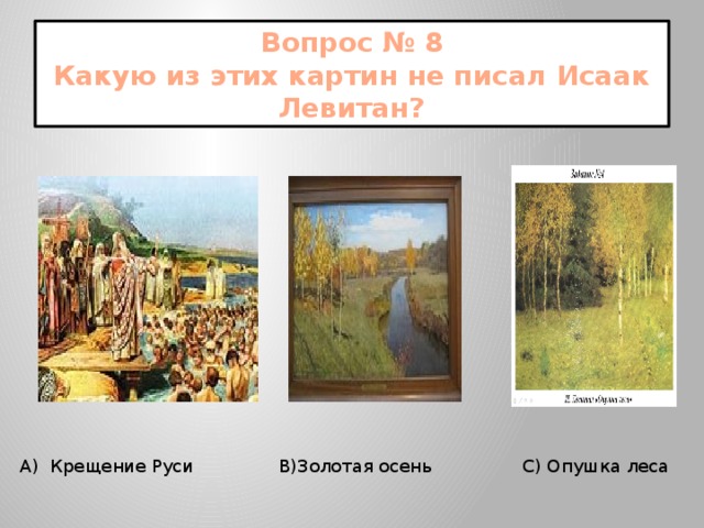 Вопрос № 8  Какую из этих картин не писал Исаак Левитан?  А) Крещение Руси В)Золотая осень С) Опушка леса