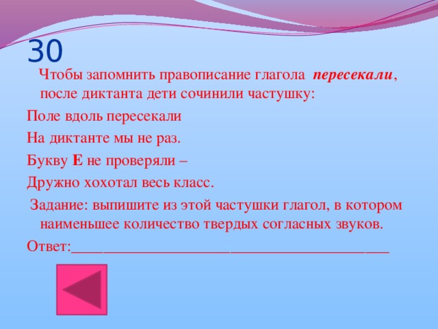 30  Чтобы запомнить правописание глагола   пересекали , после диктанта дети сочинили частушку: Поле вдоль пересекали На диктанте мы не раз. Букву  Е  не проверяли – Дружно хохотал весь класс.  Задание: выпишите из этой частушки глагол, в котором наименьшее количество твердых согласных звуков. Ответ:________________________________________