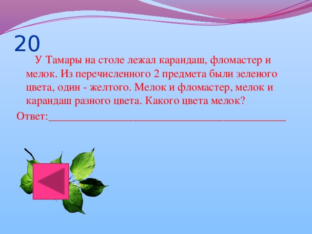 20  У Тамары на столе лежал карандаш, фломастер и мелок. Из перечисленного 2 предмета были зеленого цвета, один - желтого. Мелок и фломастер, мелок и карандаш разного цвета. Какого цвета мелок? Ответ:__________________________________________