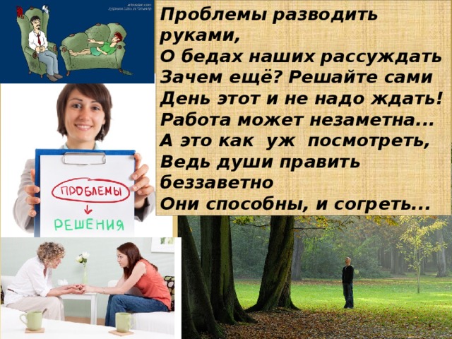 Проблемы разводить руками, О бедах наших рассуждать Зачем ещё? Решайте сами День этот и не надо ждать! Работа может незаметна... А это как уж посмотреть, Ведь души править беззаветно Они способны, и согреть...