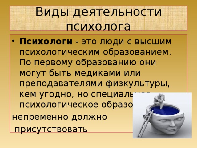 Виды деятельности психолога Психологи  - это люди с высшим психологическим образованием. По первому образованию они могут быть медиками или преподавателями физ­культуры, кем угодно, но специальное психологическое образование непременно должно  присутствовать