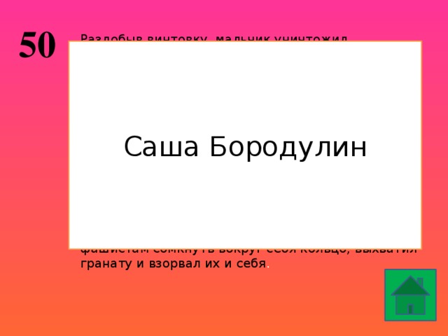 50 Раздобыв винтовку, мальчик уничтожил фашистского мотоциклиста, взял первый боевой трофей — настоящий немецкий автомат. Это и стало веской причиной приема его в партизанский отряд. День за днем вел он разведку. Не раз отправлялся на самые опасные задания. Немало уничтоженных машин и солдат было на его счету. За выполнение опасных заданий, за проявленное мужество, находчивость и смелость он зимой 1941 г. был награжден орденом Красного Знамени. Каратели выследили партизан. Трое суток уходил от них отряд. В группе добровольцев …… остался прикрывать отступление отряда. Когда все товарищи погибли, отважный герой, позволив фашистам сомкнуть вокруг себя кольцо, выхватил гранату и взорвал их и себя . Саша Бородулин