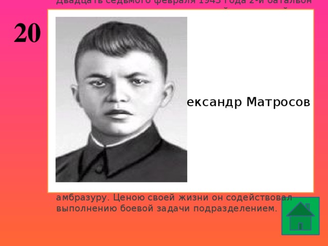 Двадцать седьмого февраля 1943 года 2-й батальон получил задачу атаковать опорный пункт в районе деревни Чернушки (Локнянский район Псковской области). Как только наши солдаты прошли лес и вышли на опушку, они попали под сильный пулемётный огонь противника – три вражеских пулемёта в дзотах прикрывали подступы к деревне. Один пулемёт подавила штурмовая группа автоматчиков и бронебойщиков. Второй дзот уничтожила другая группа бронебойщиков. Но пулемёт из третьего дзота продолжал обстреливать всю лощину перед деревней. Попытки заставить его замолчать не увенчались успехом. Тогда в сторону дзота пополз рядовой ……………. Он подобрался к амбразуре с фланга и бросил две гранаты. Пулемёт замолчал. Но как только бойцы поднялись в атаку, пулемёт снова ожил. Тогда солдат поднялся, рывком бросился к дзоту и своим телом закрыл амбразуру. Ценою своей жизни он содействовал выполнению боевой задачи подразделением. Александр Матросов 20