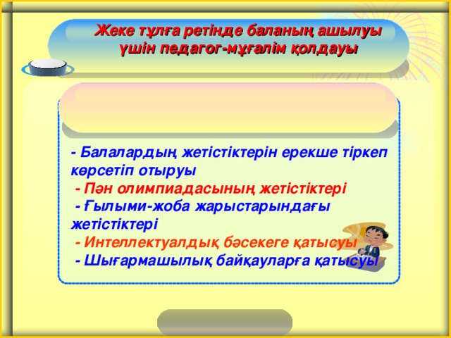 Жеке тұлға ретінде баланың ашылуы үшін педагог-мұғалім қолдауы - Балалардың жетістіктерін ерекше тіркеп көрсетіп отыруы  - Пән олимпиадасының жетістіктері  - Ғылыми-жоба жарыстарындағы жетістіктері  - Интеллектуалдық бәсекеге қатысуы  - Шығармашылық байқауларға қатысуы