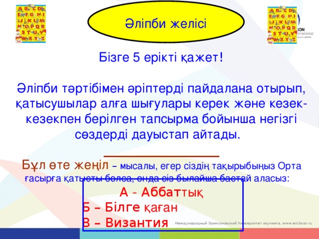 Alphabet Line Әліпби желісі Бізге 5 ерікті қажет ! Әліпби тәртібімен әріптерді пайдалана отырып, қатысушылар алға шығулары керек және кезек-кезекпен берілген тапсырма бойынша негізгі сөздерді дауыстап айтады.   __________________ Бұл өте жеңіл – мысалы, егер сіздің тақырыбыңыз Орта ғасырға қатысты болса, онда сіз былайша бастай аласыз:  А - Aббат тық     Б – Білге қаған     В – Византия 14