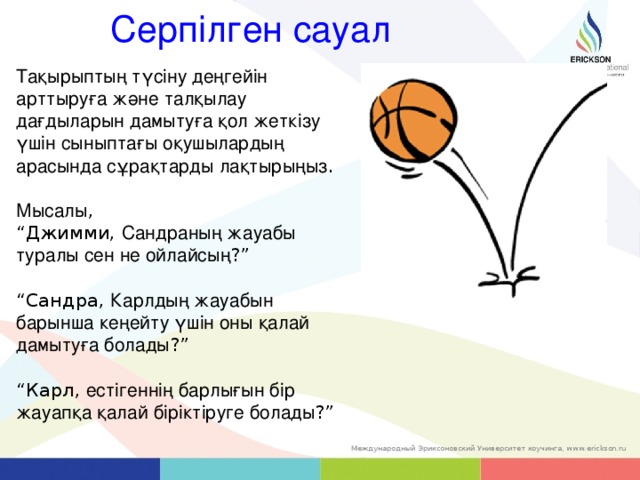 Серпілген сауал Тақырыптың түсіну деңгейін арттыруға және талқылау дағдыларын дамытуға қол жеткізу үшін сыныптағы оқушылардың арасында сұрақтарды лақтырыңыз . Мысалы , “ Джимми ,  Сандраның жауабы туралы сен не ойлайсың ? ” “ Сандра ,  Карлдың жауабын барынша кеңейту үшін оны қалай дамытуға болады ?” “ Карл , естігеннің барлығын бір жауапқа қалай біріктіруге болады ?” 14