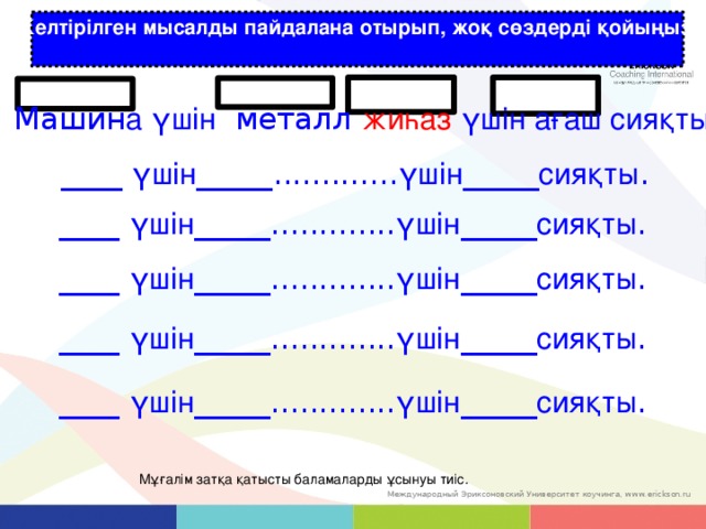 Келтірілген мысалды пайдалана отырып, жоқ сөздерді қойыңыз : Машин а үшін металл жиһаз үшін ағаш сияқты ____ үшін _____............. үшін _____ сияқты . ____ үшін _____............. үшін _____ сияқты . ____ үшін _____............. үшін _____ сияқты . ____ үшін _____............. үшін _____ сияқты . ____ үшін _____............. үшін _____ сияқты . Мұғалім затқа қатысты баламаларды ұсынуы тиіс. 14