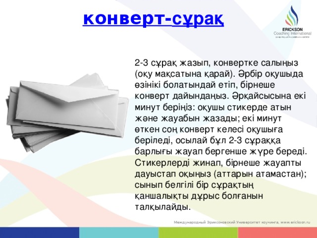 конверт- сұрақ 2-3 сұрақ жазып, конвертке салыңыз (оқу мақсатына қарай). Әрбір оқушыда өзінікі болатындай етіп, бірнеше конверт дайындаңыз. Әрқайсысына екі минут беріңіз: оқушы стикерде атын және жауабын жазады; екі минут өткен соң конверт келесі оқушыға беріледі, осылай бұл 2-3 сұраққа барлығы жауап бергенше жүре береді. Стикерлерді жинап, бірнеше жауапты дауыстап оқыңыз (аттарын атамастан); сынып белгілі бір сұрақтың қаншалықты дұрыс болғанын талқылайды. 20