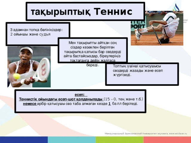 тақырыптық Теннис 3 адамнан топқа бөлініңіздер : 2 ойыншы және судья Мен тақырыпты айтқан соң сіздер кезекпен берілген тақырыпқа қатысы бар сөздерді айта бастайсыздар, біреулеріңіз тоқтағанға дейін жалғаса береді . Топтың үшінші қатысушысы сөздерді жазады және есеп жүргізеді. есеп : Теннистік ойындағы есеп-шот қолданылады (15 - 0, тең және т.б. ) немесе әрбір қатысушы сөз таба алмаған кезде 1 балл беріледі. 27