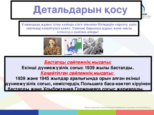 Д етальдарын қосу Командада жұмыс істеу кезінде сізге алынған білімдерін көрсету үшін сөйлемді кеңейтуіңіз қажет.  Сөйлемі барынша дұрыс және нақты к оманда сыйлық алады ! Бастапқы сөйлемнің мысалы : Екінші дүниежүзілік соғыс 1939 жылы басталды . Кеңейтілген сөйлемнің мысалы : 1939 және 1945 жылдар аралығында орын алған екінші дүниежүзілік соғыс, немістердің Польшаға баса-көктеп кіруінен басталды және Ұлыбритания Германияға соғыс жариялады.  32