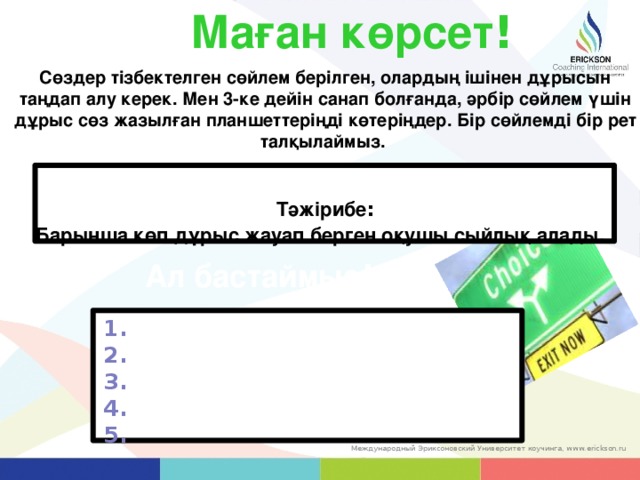 Маған көрсет ! Сөздер тізбектелген сөйлем берілген, олардың ішінен дұрысын таңдап алу керек. Мен 3-ке дейін санап болғанда, әрбір сөйлем үшін дұрыс сөз жазылған планшеттеріңді көтеріңдер. Бір сөйлемді бір рет талқылаймыз.  Тәжірибе : Барынша көп дұрыс жауап берген оқушы сыйлық алады.  Ал бастаймыз ! 1. 2. 3. 4. 5. 35