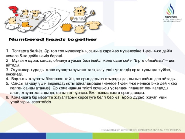 1 . Топтарға бөліңіз.  Әр топ топ мүшелерінің санына қарай өз мүшелеріне 1-ден 4-ке дейін немесе 5-ке дейін нөмір береді.   2. Мұғалім сұрақ қояды, ойлануға уақыт белгілейді және одан кейін “Бірге ойлаймыз” – деп айтады.  3. Оқушылар тұрады және сұрақты ауызша талқылау үшін үстелдің орта тұсында түйісе, еңкейеді.  Барлығы жауапты білгеннен кейін, өз орындарына отырады да , сынып дайын деп айтады.   Санды таңдау үшін зырылдауықты айналдырады ( немесе 1-ден 4-ке немесе 5-ке дейін кез келген санды атаңыз ). Әр команданың тиісті оқушысы үстелден планшет пен қаламды алып, жауап жазады да, орнынан тұрады. Бұл тыныштықта орындалады.   Командаға бір мезетте жауаптарын көрсетуге белгі беріңіз. Әрбір дұрыс жауап үшін ұпайларын есептейсіз. 37