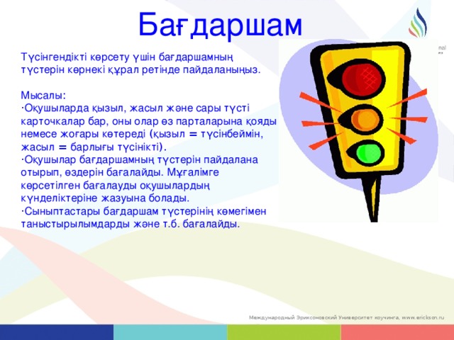 Бағдаршам Түсінгендікті көрсету үшін бағдаршамның түстерін көрнекі құрал ретінде пайдаланыңыз. Мысалы : · Оқушыларда қызыл, жасыл және сары түсті карточкалар бар, оны олар өз парталарына қояды немесе жоғары көтереді ( қызыл = түсінбеймін, жасыл = барлығы түсінікті ).  · Оқушылар бағдаршамның түстерін пайдалана отырып, өздерін бағалайды. Мұғалімге көрсетілген бағалауды оқушылардың күнделіктеріне жазуына болады.   · Сыныптастары бағдаршам түстерінің көмегімен таныстырылымдарды және т.б. бағалайды. 37