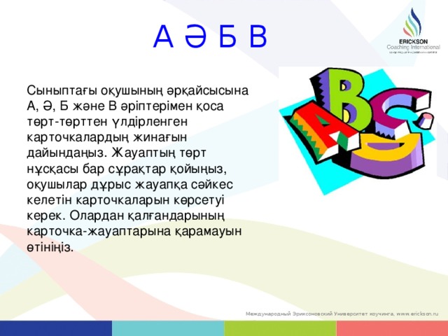 А Ә Б В Сыныптағы оқушының әрқайсысына А, Ә, Б және В әріптерімен қоса төрт-төрттен үлдірленген карточкалардың жинағын дайындаңыз. Жауаптың төрт нұсқасы бар сұрақтар қойыңыз, оқушылар дұрыс жауапқа сәйкес келетін карточкаларын көрсетуі керек. Олардан қалғандарының карточка-жауаптарына қарамауын өтініңіз.   37