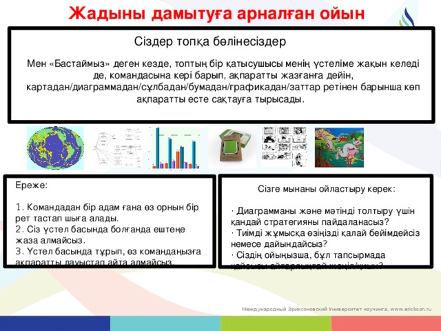 Жадыны дамытуға арналған ойын Сіздер топқа бөлінесіздер Мен «Бастаймыз» деген кезде, топтың бір қатысушысы менің үстеліме жақын келеді де, командасына кері барып, ақпаратты жазғанға дейін, картадан/диаграммадан/сұлбадан/бумадан/графикадан/заттар ретінен барынша көп ақпаратты есте сақтауға тырысады. Ереже : 1. Командадан бір адам ғана өз орнын бір рет тастап шыға алады. 2. Сіз үстел басында болғанда ештеңе жаза алмайсыз . 3. Үстел басында тұрып, өз командаңызға ақпаратты дауыстап айта алмайсыз. Сізге мынаны ойластыру керек : · Диаграмманы және мәтінді толтыру үшін қандай стратегияны пайдаланасыз? · Тиімді жұмысқа өзіңізді қалай бейімдейсіз немесе дайындайсыз ? · Сіздің ойыңызша, бұл тапсырмада қайсысы айтарлықтай жеңіл/қиын ? 63