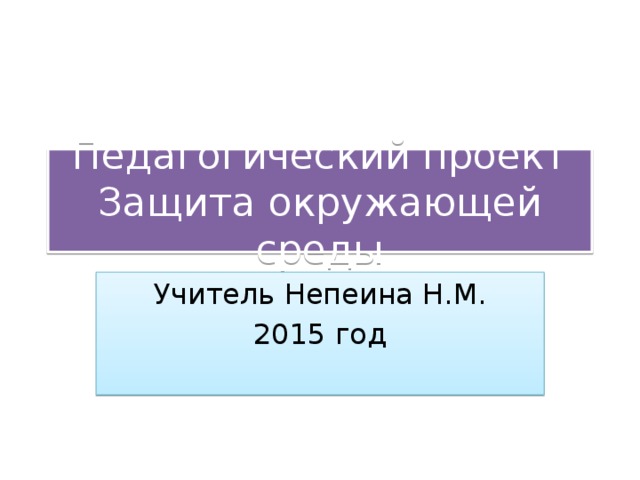 Педагогический проект  Защита окружающей среды Учитель Непеина Н.М. 2015 год