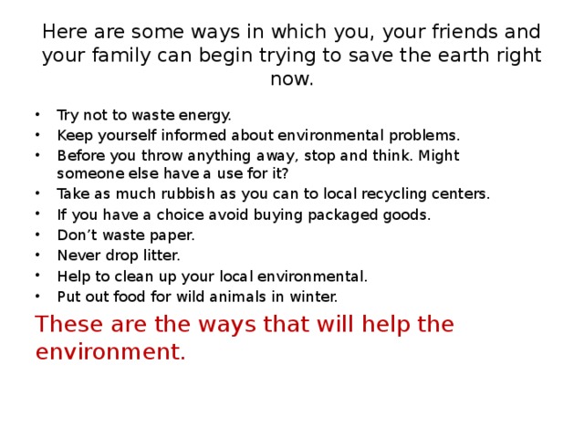 Here are some ways in which you, your friends and your family can begin trying to save the earth right now. Try not to waste energy. Keep yourself informed about environmental problems. Before you throw anything away, stop and think. Might someone else have a use for it? Take as much rubbish as you can to local recycling centers. If you have a choice avoid buying packaged goods. Don’t waste paper. Never drop litter. Help to clean up your local environmental. Put out food for wild animals in winter. These are the ways that will help the environment.