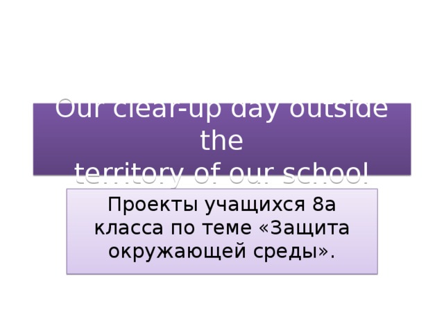 Our clear-up day outside the  territory of our school Проекты учащихся 8а класса по теме «Защита окружающей среды».