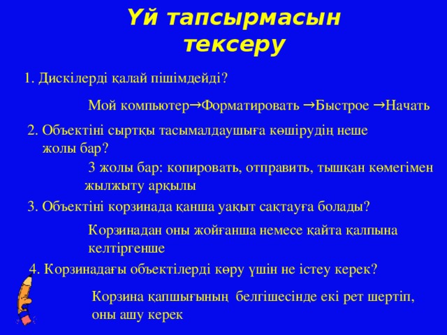 Үй тапсырмасын тексеру 1. Дискілерді қалай пішімдейді? Мой компьютер→Форматировать →Быстрое →Начать 2. Объектіні сыртқы тасымалдаушыға көшірудің неше  жолы бар?  3 жолы бар: копировать, отправить, тышқан көмегімен жылжыту арқылы 3. Объектіні корзинада қанша уақыт сақтауға болады? Корзинадан оны жойғанша немесе қайта қалпына келтіргенше 4. Корзинадағы объектілерді көру үшін не істеу керек? Корзина қапшығының белгішесінде екі рет шертіп, оны ашу керек