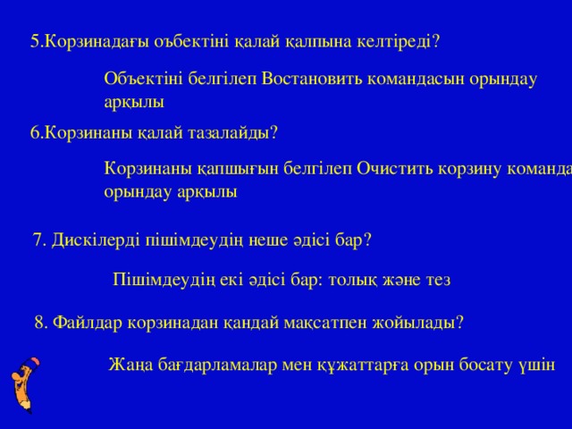 5.Корзинадағы оъбектіні қалай қалпына келтіреді? Объектіні белгілеп Востановить командасын орындау арқылы 6.Корзинаны қалай тазалайды? Корзинаны қапшығын белгілеп Очистить корзину командасын орындау арқылы 7. Дискілерді пішімдеудің неше әдісі бар? Пішімдеудің екі әдісі бар: толық және тез 8. Файлдар корзинадан қандай мақсатпен жойылады? Жаңа бағдарламалар мен құжаттарға орын босату үшін