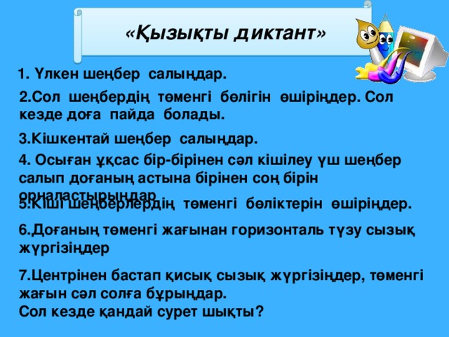 «Қызықты диктант» 1. Үлкен шеңбер салыңдар. 2.Сол шеңбердің төменгі бөлігін өшіріңдер. Сол кезде доға пайда болады. 3.Кішкентай шеңбер салыңдар. 4. Осыған ұқсас бір-бірінен сәл кішілеу үш шеңбер салып доғаның астына бірінен соң бірін орналастырыңдар 5.Кіші шеңберлердің төменгі бөліктерін өшіріңдер. 6.Доғаның төменгі жағынан горизонталь түзу сызық жүргізіңдер 7.Центрінен бастап қисық сызық жүргізіңдер, төменгі жағын сәл солға бұрыңдар. Сол кезде қандай сурет шықты?