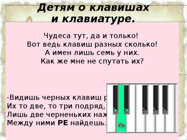 Чудеса тут, да и только!   Вот ведь клавиш разных сколько!  А имен лишь семь у них.  Как же мне не спутать их?  -Видишь черных клавиш ряд?  Их то две, то три подряд,  Лишь две черненьких нажмешь,  Между ними  РЕ  найдешь. Детям о клавишах и клавиатуре.