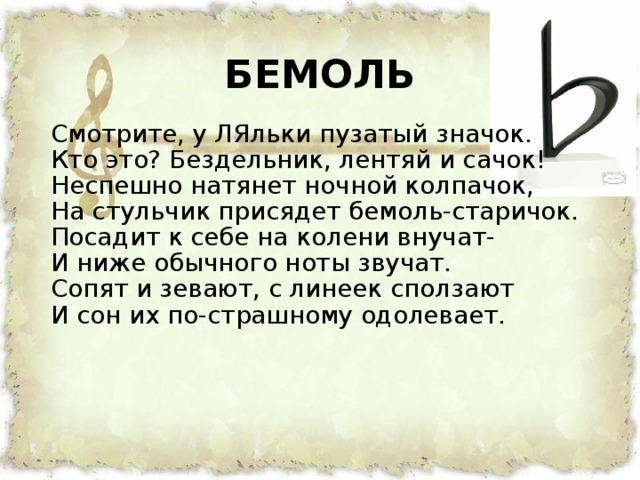 БЕМОЛЬ  Смотрите, у ЛЯльки пузатый значок.  Кто это? Бездельник, лентяй и сачок!  Неспешно натянет ночной колпачок,  На стульчик присядет бемоль-старичок.  Посадит к себе на колени внучат-  И ниже обычного ноты звучат.  Сопят и зевают, с линеек сползают  И сон их по-страшному одолевает.