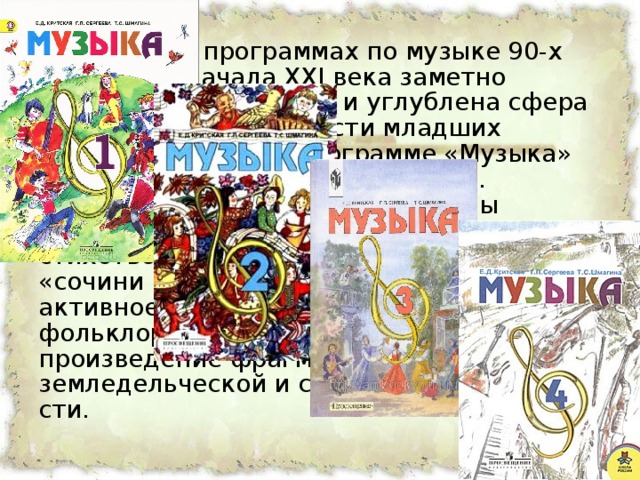 В школьных программах по музыке 90-х годов ХХ и начала XXI века заметно расширена, обновлена и углублена сфера творческой деятельности младших школьников. Так, в программе «Музыка» разработанной Е.Д. Критской, Г.П. Сергеевой, Т.С. Шмагиной введены творческие задания: «сочини стихотворение», «сочини мелодию», «сочини песенку». Предусмот­рено также активное участие детей в школьных фольклорных праздниках, вос­произведение фрагментов календарно-земледельческой и свадебной обрядно­сти.