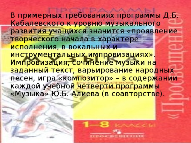 В примерных требованиях программы Д.Б. Кабалевского к уровню музы­кального развития учащихся значится «проявление творческого начала в харак­тере исполнения, в вокальных и инструментальных импровизациях». Импровизация, сочинение музыки на заданный текст, варьирование народных песен, игра «композитор» – в содержании каждой учебной четверти программы «Музыка» Ю.Б. Алиева (в соавторстве).