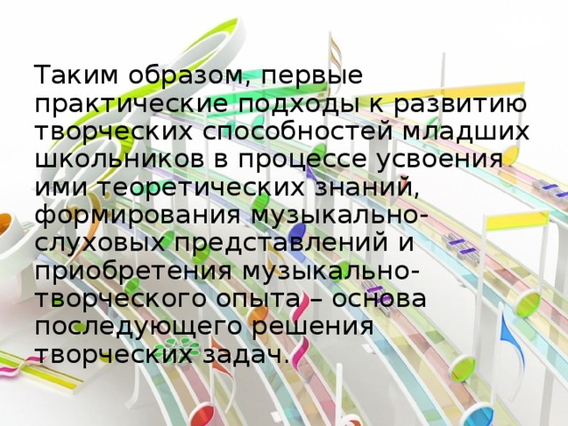 Таким образом, первые практические подходы к развитию творческих способностей младших школьников в процессе усвоения ими теоретических знаний, формирования музыкально-слуховых представлений и приобретения музыкально-творческого опыта – основа последующего решения творческих задач.