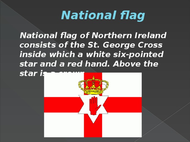 National flag  National flag of Northern Ireland consists of the St. George Cross inside which a white six-pointed star and a red hand. Above the star is a crown.