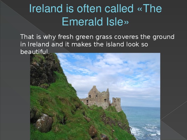 Ireland is often called «The Emerald Isle» That is why fresh green grass coveres the ground in Ireland and it makes the island look so beautiful.