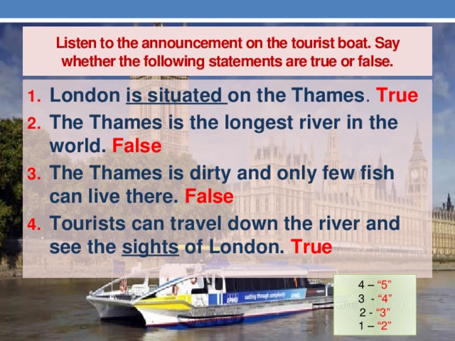 Listen to the announcement on the tourist boat. Say whether the following statements are true or false. London is situated on the Thames . True The Thames is the longest river in the world. False The Thames is dirty and only few fish can live there. False Tourists can travel down the river and see the sights of London. True 4 – “5” 3 - “4” 2 - “3” 1 – “2”