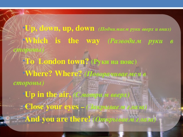Up, down, up, down  (Поднимаем руки вверх и вниз) Which is the way (Разводим руки в стороны) To London town? (Руки на пояс) Where? Where? (Поворачиваемся в стороны) Up in the air,  (Смотрим вверх) Close your eyes –  (Закрываем глаза) And you are there!  (Открываем глаза)