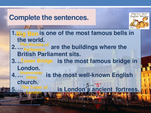 Complete the sentences. … is one of the most famous bells in the world. … are the buildings where the British Parliament sits. … is the most famous bridge in London. … is the most well-known English church. … is London’s ancient fortress. Big Ben The Houses of Parliament Tower Bridge Westminster  Abbey 5 – “5” 4 - “4” 3-2 - “3” 1 – “2” The Tower of London