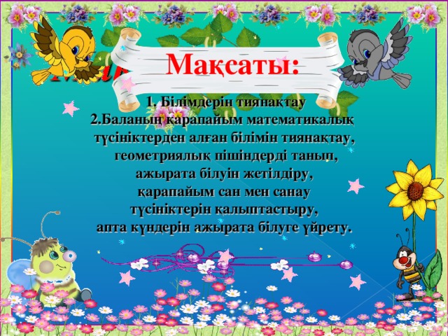 Ма қсаты:  1. Білімдерін тиянақтау 2.Баланың қарапайым математикалық түсініктерден алған білімін тиянақтау,  геометриялық пішіндерді танып,  ажырата білуін жетілдіру, қарапайым сан мен санау  түсініктерін қалыптастыру, апта күндерін ажырата білуге үйрету.